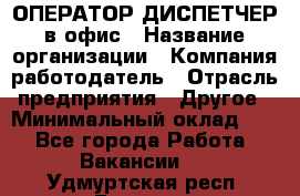 ОПЕРАТОР-ДИСПЕТЧЕР в офис › Название организации ­ Компания-работодатель › Отрасль предприятия ­ Другое › Минимальный оклад ­ 1 - Все города Работа » Вакансии   . Удмуртская респ.,Глазов г.